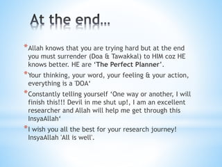 *Allah knows that you are trying hard but at the end
you must surrender (Doa & Tawakkal) to HIM coz HE
knows better. HE are ‘The Perfect Planner’.
*Your thinking, your word, your feeling & your action,
everything is a 'DOA‘
*Constantly telling yourself ‘One way or another, I will
finish this!!! Devil in me shut up!, I am an excellent
researcher and Allah will help me get through this
InsyaAllah‘
*I wish you all the best for your research journey!
InsyaAllah 'All is well'.
 