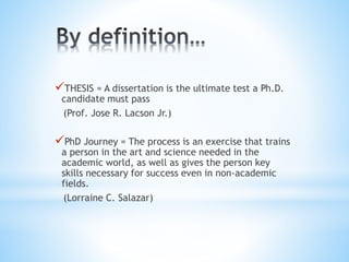 THESIS = A dissertation is the ultimate test a Ph.D.
candidate must pass
(Prof. Jose R. Lacson Jr.)
PhD Journey = The process is an exercise that trains
a person in the art and science needed in the
academic world, as well as gives the person key
skills necessary for success even in non-academic
fields.
(Lorraine C. Salazar)
 