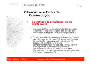 Programa Dutoral em
 Multimédia e Educação
                         Seminário 2010-2011                                           1|2




                         Cibercultura e Redes de
                            Comunicação

                           §     a construção de comunidades on-line
                                  infanto-juvenil

                                 §  a recepção/”domesticação” do Computador
                                     Magalhães – representações dos alunos, dos
                                     professores e dos pais – estudo “longitudinal”;

                                 §  Os espaços virtuais como complementos “quase
                                     formais”/“quase informais” dos espaços formais
                                     de formação – aula passeio (no museu, na
                                     cidade, no território,…) e a sua
                                     complementaridade no espaço virtual, com a
                                     marcação de POI no território material
                                     (georeferanciado) e no território imaterial,
                                     geração de comunidades de aprendizagem/de
                                     prática em torno de POI


Lídia J. Oliveira L. Silva – lidia@ua.pt – Apresentação de Temas para Tese
                                                   	
  
 
