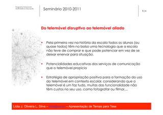 Programa Dutoral em
 Multimédia e Educação
                          Seminário 2010-2011                                              1|4




                         Do telemóvel disruptivo ao telemóvel aliado

                          
                         §  Pela primeira vez na história da escola todos os alunos (ou
                             quase todos) têm no bolso uma tecnologia que a escola
                             não teve de comprar e que pode potenciar em vez de se
                             deixar enervar para situação.

                         §  Potencialidades educativas dos serviços de comunicação
                             que o telemóvel propicia

                         §  Estratégia de apropriação positiva para a formação do uso
                             do telemóvel em contexto escolar, considerando que o
                             telemóvel é um faz tudo, muitas das funcionalidade não
                             têm custos no seu uso, como fotografar ou filmar....




Lídia J. Oliveira L. Silva – lidia@ua.pt – Apresentação de Temas para Tese
                                                   	
  
 