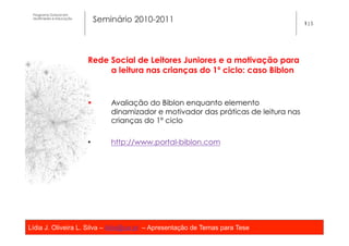 Programa Dutoral em
 Multimédia e Educação
                               Seminário 2010-2011                                       1|5




                         Rede Social de Leitores Juniores e a motivação para
                              a leitura nas crianças do 1º ciclo: caso Biblon


                         §        Avaliação do Biblon enquanto elemento
                                   dinamizador e motivador das práticas de leitura nas
                                   crianças do 1º ciclo
                          
                         •         http://www.portal-biblon.com




Lídia J. Oliveira L. Silva – lidia@ua.pt – Apresentação de Temas para Tese
                                                   	
  
 