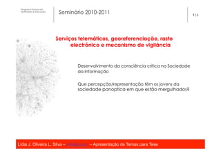 Programa Dutoral em
 Multimédia e Educação
                          Seminário 2010-2011                                          1|6




                         Serviços telemáticos, georeferenciação, rasto
                               electrónico e mecanismo de vigilância


                                 Desenvolvimento da consciência crítica na Sociedade
                                 da Informação


                                 Que percepção/representação têm os jovens da
                                 sociedade panoptica em que estão mergulhados?




Lídia J. Oliveira L. Silva – lidia@ua.pt – Apresentação de Temas para Tese
                                                   	
  
 