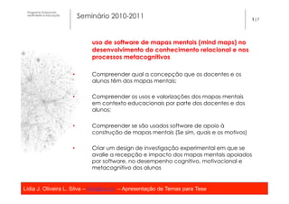Programa Dutoral em
 Multimédia e Educação
                              Seminário 2010-2011                                            1|7




                                  uso de software de mapas mentais (mind maps) no
                                  desenvolvimento do conhecimento relacional e nos
                                  processos metacognitivos

                         •        Compreender qual a concepção que os docentes e os
                                  alunos têm dos mapas mentais;

                         •        Compreender os usos e valorizações dos mapas mentais
                                  em contexto educacionais por parte dos docentes e dos
                                  alunos;

                         •        Compreender se são usados software de apoio à
                                  construção de mapas mentais (Se sim, quais e os motivos)

                         •        Criar um design de investigação experimental em que se
                                  avalie a recepção e impacto dos mapas mentais apoiados
                                  por software, no desempenho cognitivo, motivacional e
                                  metacognitivo dos alunos


Lídia J. Oliveira L. Silva – lidia@ua.pt – Apresentação de Temas para Tese
                                                   	
  
 