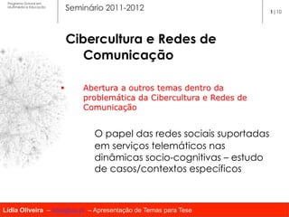 Programa Dutoral em
 Multimédia e Educação
                           Seminário 2011-2012                             1|10




                               Cibercultura e Redes de
                                  Comunicação

                         §      Abertura a outros temas dentro da
                                 problemática da Cibercultura e Redes de
                                 Comunicação


                                   O papel das redes sociais suportadas
                                   em serviços telemáticos nas
                                   dinâmicas socio-cognitivas – estudo
                                   de casos/contextos específicos



Lídia Oliveira – lidia@ua.pt – Apresentação de Temas para Tese
 
