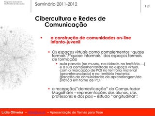 Programa Dutoral em
 Multimédia e Educação
                         Seminário 2011-2012                                               1|2




                         Cibercultura e Redes de
                            Comunicação

                           §     a construção de comunidades on-line
                                  infanto-juvenil

                                 §  Os espaços virtuais como complementos “quase
                                     formais”/“quase informais” dos espaços formais
                                     de formação
                                     §  aula passeio (no museu, na cidade, no território,…)
                                         e a sua complementaridade no espaço virtual,
                                         com a marcação de POI no território material
                                         (georeferanciado) e no território imaterial,
                                         geração de comunidades de aprendizagem/de
                                         prática em torno de POI

                                 §  a recepção/”domesticação” do Computador
                                     Magalhães – representações dos alunos, dos
                                     professores e dos pais – estudo “longitudinal”;



Lídia Oliveira – lidia@ua.pt – Apresentação de Temas para Tese
 