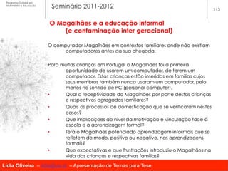 Programa Dutoral em
 Multimédia e Educação
                          Seminário 2011-2012                                                 1|3


                         O Magalhães e a educação informal
                             (e contaminação inter geracional)

                         O computador Magalhães em contextos familiares onde não existiam
                               computadores antes da sua chegada.

                         Para muitas crianças em Portugal o Magalhães foi a primeira
                               oportunidade de usarem um computador, de terem um
                               computador. Estas crianças estão inseridas em famílias cujos
                               seus membros também nunca usaram um computador, pelo
                               menos no sentido de PC (personal computer).
                         •     Qual a receptividade do Magalhães por parte destas crianças
                               e respectivos agregados familiares?
                         •     Quais os processos de domesticação que se verificaram nestes
                               casos?
                         •     Que implicações ao nível da motivação e vinculação face à
                               escola e à aprendizagem formal?
                         •     Terá o Magalhães potenciado aprendizagem informais que se
                               refletem de modo, positivo ou negativo, nas aprendizagens
                               formais?
                         •     Que expectativas e que frustrações introduziu o Magalhães na
                               vida das crianças e respectivas famílias?

Lídia Oliveira – lidia@ua.pt – Apresentação de Temas para Tese
 