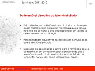 Programa Dutoral em
 Multimédia e Educação
                          Seminário 2011-2012                                              1|4




                         Do telemóvel disruptivo ao telemóvel aliado

                          
                         §  Pela primeira vez na história da escola todos os alunos (ou
                             quase todos) têm no bolso uma tecnologia que a escola
                             não teve de comprar e que pode potenciar em vez de se
                             deixar enervar com a situação.

                         §  Potencialidades educativas dos serviços de comunicação
                             que o telemóvel propicia

                         §  Estratégia de apropriação positiva para a formação do uso
                             do telemóvel em contexto escolar, considerando que o
                             telemóvel é um faz tudo, muitas das funcionalidade não
                             têm custos no seu uso, como fotografar ou filmar....




Lídia Oliveira – lidia@ua.pt – Apresentação de Temas para Tese
 