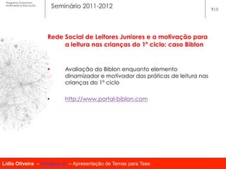 Programa Dutoral em
 Multimédia e Educação
                               Seminário 2011-2012                                       1|5




                         Rede Social de Leitores Juniores e a motivação para
                              a leitura nas crianças do 1º ciclo: caso Biblon


                         §        Avaliação do Biblon enquanto elemento
                                   dinamizador e motivador das práticas de leitura nas
                                   crianças do 1º ciclo
                          
                         •         http://www.portal-biblon.com




Lídia Oliveira – lidia@ua.pt – Apresentação de Temas para Tese
 