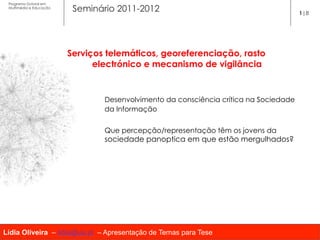 Programa Dutoral em
 Multimédia e Educação
                          Seminário 2011-2012                                          1|8




                         Serviços telemáticos, georeferenciação, rasto
                               electrónico e mecanismo de vigilância


                                 Desenvolvimento da consciência crítica na Sociedade
                                 da Informação


                                 Que percepção/representação têm os jovens da
                                 sociedade panoptica em que estão mergulhados?




Lídia Oliveira – lidia@ua.pt – Apresentação de Temas para Tese
 