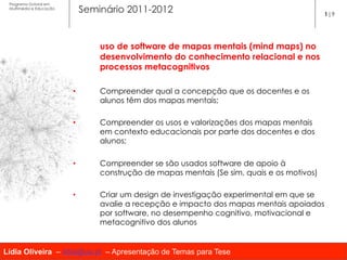 Programa Dutoral em
 Multimédia e Educação
                              Seminário 2011-2012                                            1|9




                                  uso de software de mapas mentais (mind maps) no
                                  desenvolvimento do conhecimento relacional e nos
                                  processos metacognitivos

                         •        Compreender qual a concepção que os docentes e os
                                  alunos têm dos mapas mentais;

                         •        Compreender os usos e valorizações dos mapas mentais
                                  em contexto educacionais por parte dos docentes e dos
                                  alunos;

                         •        Compreender se são usados software de apoio à
                                  construção de mapas mentais (Se sim, quais e os motivos)

                         •        Criar um design de investigação experimental em que se
                                  avalie a recepção e impacto dos mapas mentais apoiados
                                  por software, no desempenho cognitivo, motivacional e
                                  metacognitivo dos alunos


Lídia Oliveira – lidia@ua.pt – Apresentação de Temas para Tese
 