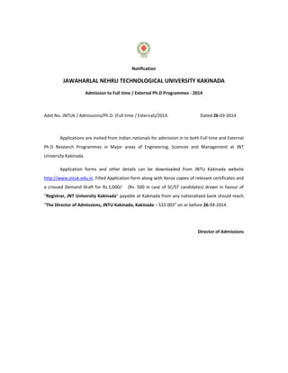 Notification
JAWAHARLAL NEHRU TECHNOLOGICAL UNIVERSITY KAKINADA
Admission to Full time / External Ph.D Programmes - 2014
Advt No. JNTUK / Admissions/Ph.D. (Full time / External)/2014. Dated 26-03-2014
Applications are invited from Indian nationals for admission in to both Full time and External
Ph.D Research Programmes in Major areas of Engineering, Sciences and Management at JNT
University Kakinada.
Application forms and other details can be downloaded from JNTU Kakinada website
http://www.jntuk.edu.in. Filled Application form along with Xerox copies of relevant certificates and
a crossed Demand Draft for Rs.1,000/- (Rs. 500 in case of SC/ST candidates) drawn in favour of
“Registrar, JNT University Kakinada” payable at Kakinada from any nationalized bank should reach
“The Director of Admissions, JNTU Kakinada, Kakinada – 533 003” on or before 26-04-2014.
Director of Admissions
 