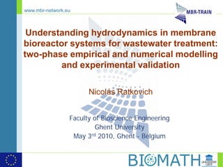 www.mbr-network.eu



 Understanding hydrodynamics in membrane
bioreactor systems for wastewater treatment:
two-phase empirical and numerical modelling
         and experimental validation

                       Nicolás Ratkovich


                 Faculty of Bioscience Engineering
                          Ghent University
                  May 3rd 2010, Ghent - Belgium
 