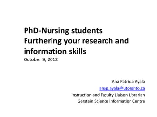 PhD-Nursing students
Furthering your research and
information skills
October 9, 2012



                                         Ana Patricia Ayala
                                  anap.ayala@utoronto.ca
                  Instruction and Faculty Liaison Librarian
                      Gerstein Science Information Centre
 