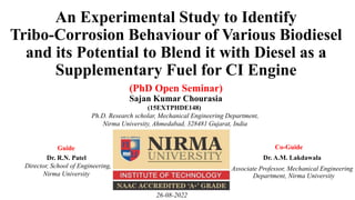An Experimental Study to Identify
Tribo-Corrosion Behaviour of Various Biodiesel
and its Potential to Blend it with Diesel as a
Supplementary Fuel for CI Engine
Dr. A.M. Lakdawala
Associate Professor, Mechanical Engineering
. Department, Nirma University
Sajan Kumar Chourasia
. (15EXTPHDE148)
Ph.D. Research scholar, Mechanical Engineering Department,
Nirma University, Ahmedabad, 328481 Gujarat, India
Co-Guide
Dr. R.N. Patel
Director, School of Engineering,
Nirma University
Guide
(PhD Open Seminar)
26-08-2022
 