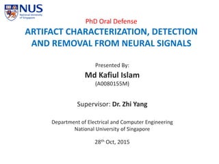 PhD Oral Defense
ARTIFACT CHARACTERIZATION, DETECTION
AND REMOVAL FROM NEURAL SIGNALS
Presented By:
Md Kafiul Islam
(A0080155M)
Supervisor: Dr. Zhi Yang
Department of Electrical and Computer Engineering
National University of Singapore
28th Oct, 2015
 