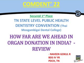 Master Title
COMDENT’ 22
Secured 1st Place
TN STATE LEVEL PUBLIC HEALTH
DENTISTRY CONVENTION (Thai
Moogambigai Dental College)
HOW FAR ARE WE AHEAD IN
ORGAN DONATION IN INDIA? -
REVIEW
- NAVEEN GOKUL R
BDS IV YR
PDCH, TN
 