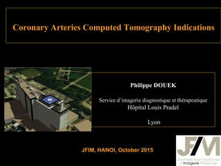Coronary Arteries Computed Tomography Indications
Philippe DOUEK
Service d’imagerie diagnostique et thérapeutique
Hôpital Louis Pradel
Lyon
JFIM, HANOI, October 2015
 