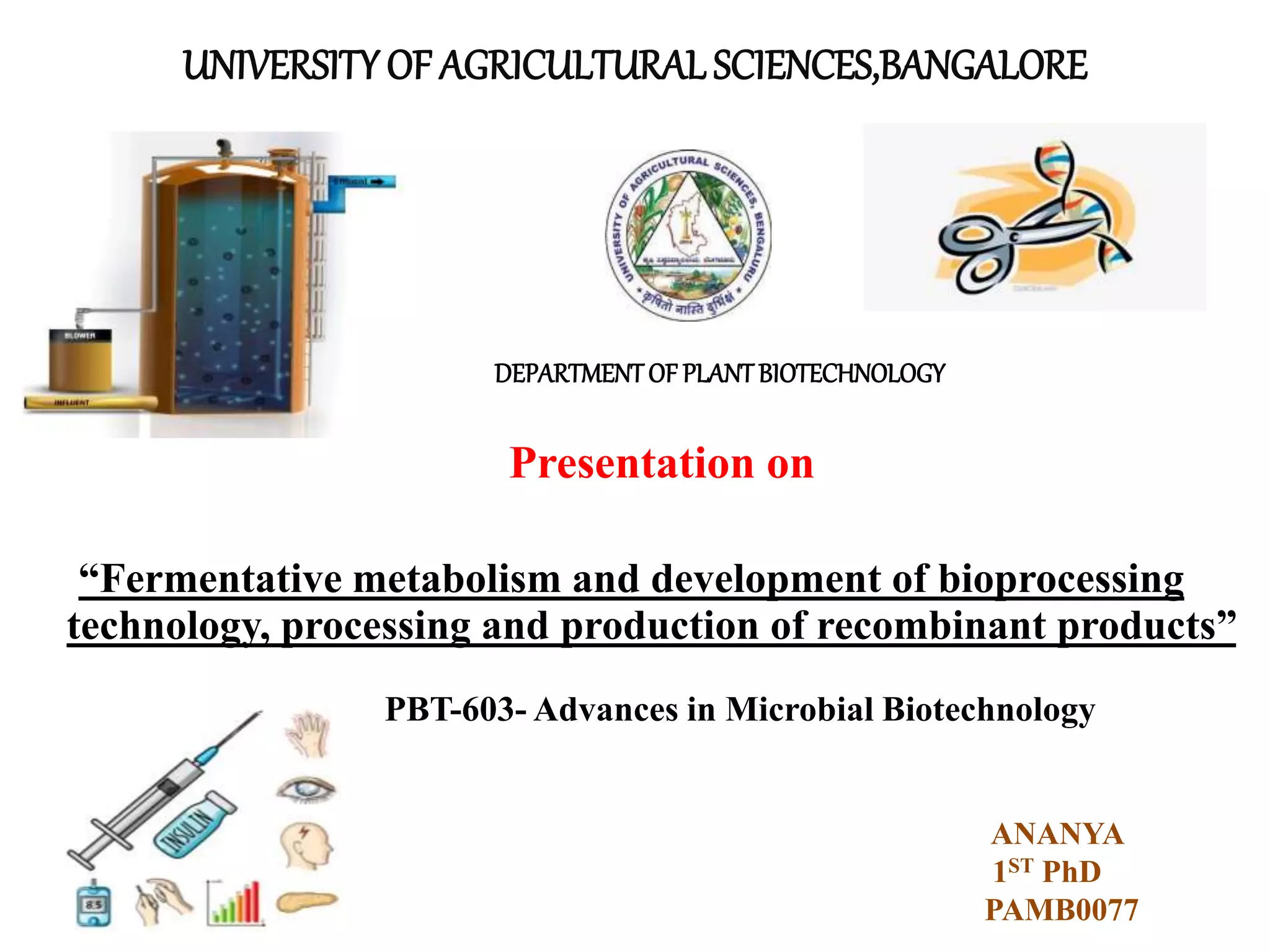 UNIVERSITY OF AGRICULTURALSCIENCES,BANGALORE
Presentation on
“Fermentative metabolism and development of bioprocessing
technology, processing and production of recombinant products”
DEPARTMENTOF PLANTBIOTECHNOLOGY
PBT-603- Advances in Microbial Biotechnology
ANANYA
1ST PhD
PAMB0077
 