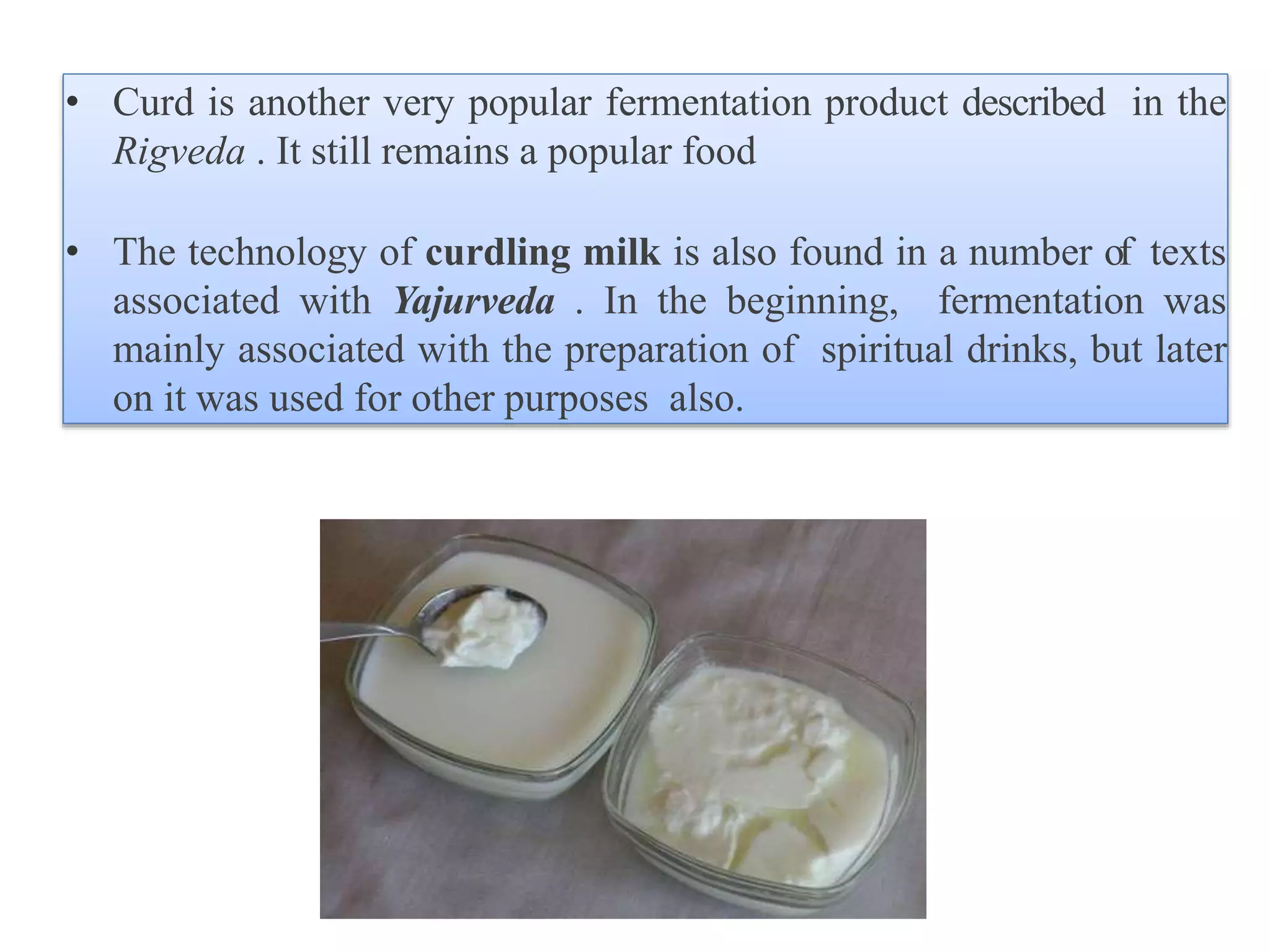 • Curd is another very popular fermentation product described in the
Rigveda . It still remains a popular food
• The technology of curdling milk is also found in a number of texts
associated with Yajurveda . In the beginning, fermentation was
mainly associated with the preparation of spiritual drinks, but later
on it was used for other purposes also.
 