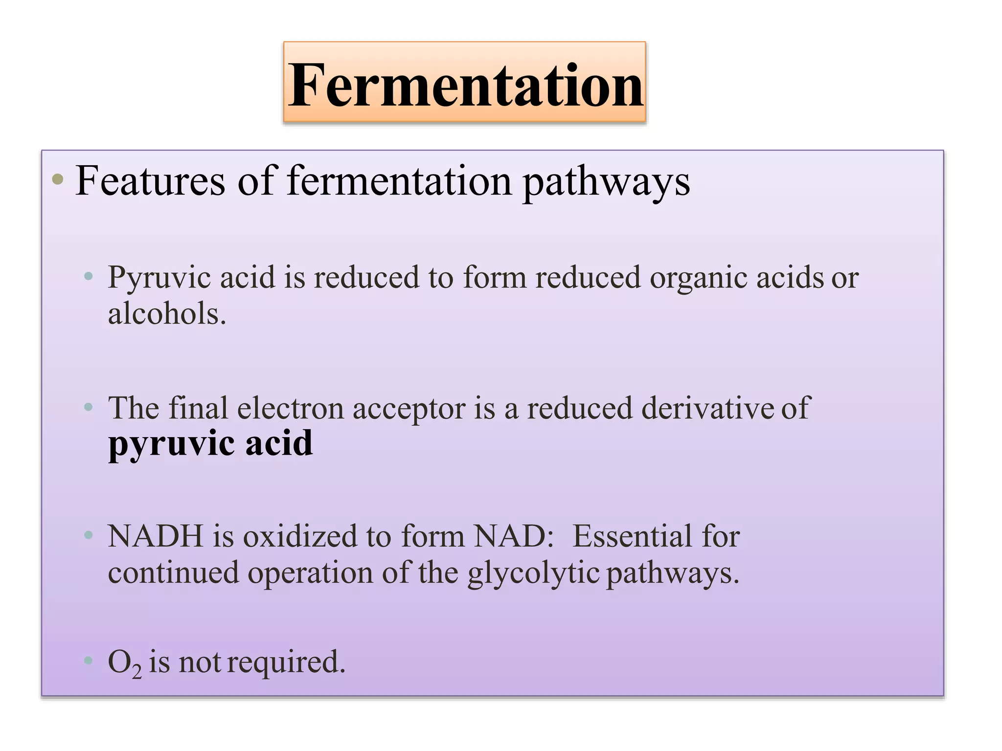 Fermentation
• Features of fermentation pathways
• Pyruvic acid is reduced to form reduced organic acids or
alcohols.
• The final electron acceptor is a reduced derivative of
pyruvic acid
• NADH is oxidized to form NAD: Essential for
continued operation of the glycolytic pathways.
• O2 is not required.
 