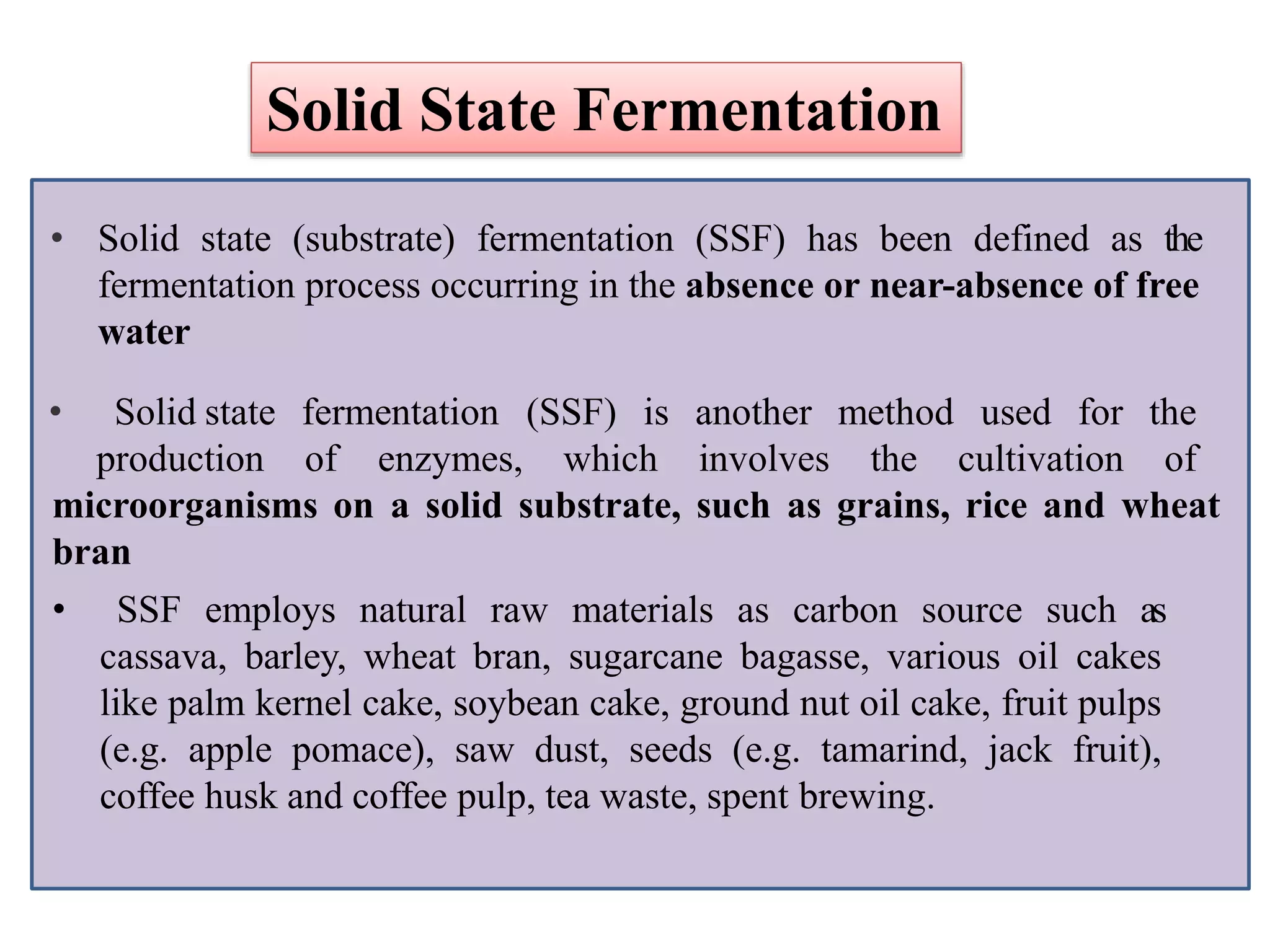 • Solid state (substrate) fermentation (SSF) has been defined as the
fermentation process occurring in the absence or near-absence of free
water
• Solid state fermentation (SSF) is
production of enzymes, which
another
involves
method used for the
the cultivation of
microorganisms on a solid substrate, such as grains, rice and wheat
bran
• SSF employs natural raw materials as carbon source such as
cassava, barley, wheat bran, sugarcane bagasse, various oil cakes
like palm kernel cake, soybean cake, ground nut oil cake, fruit pulps
(e.g. apple pomace), saw dust, seeds (e.g. tamarind, jack fruit),
coffee husk and coffee pulp, tea waste, spent brewing.
Solid State Fermentation
 