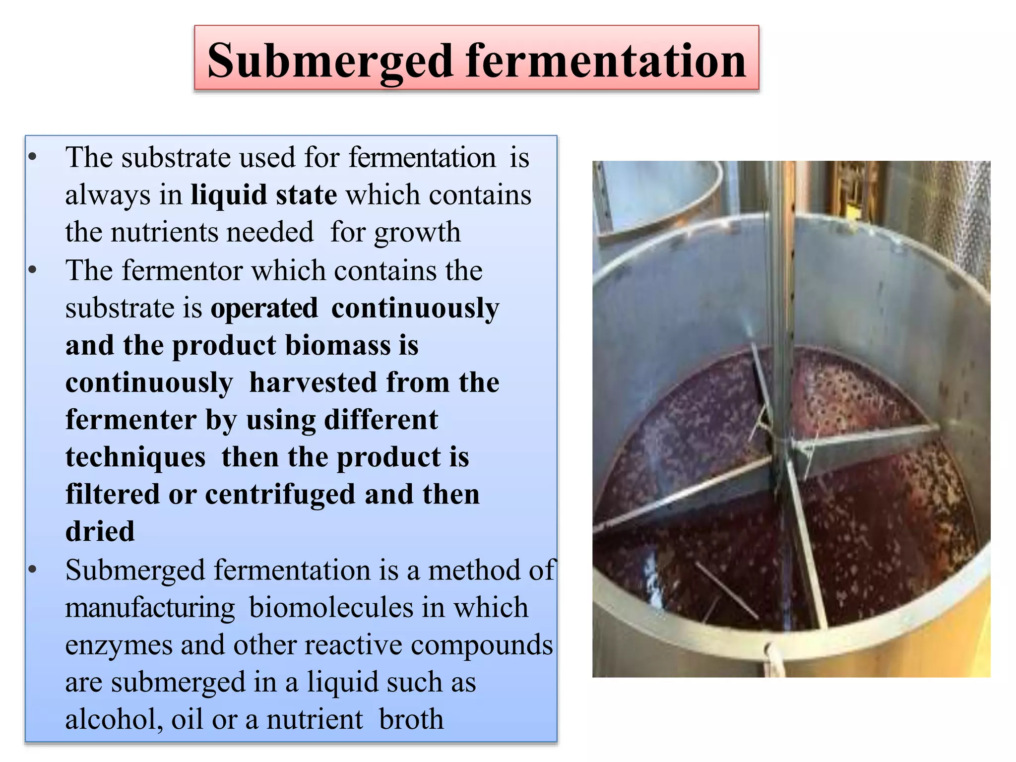 Submerged fermentation
• The substrate used for fermentation is
always in liquid state which contains
the nutrients needed for growth
• The fermentor which contains the
substrate is operated continuously
and the product biomass is
continuously harvested from the
fermenter by using different
techniques then the product is
filtered or centrifuged and then
dried
• Submerged fermentation is a method of
manufacturing biomolecules in which
enzymes and other reactive compounds
are submerged in a liquid such as
alcohol, oil or a nutrient broth
 