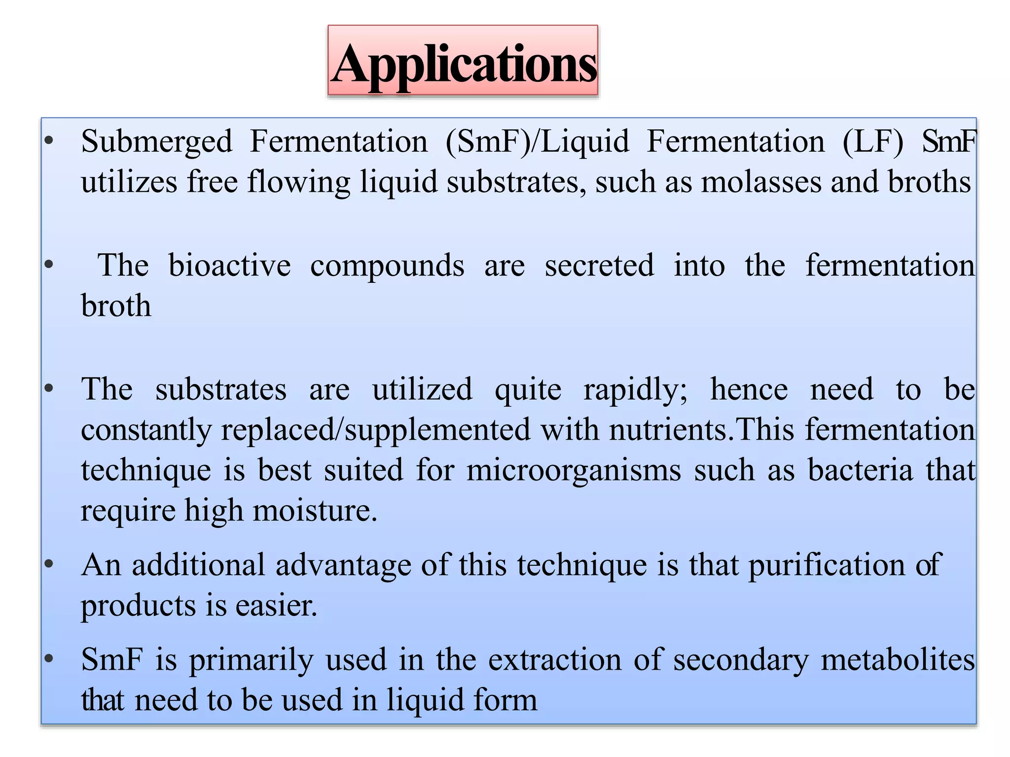 Applications
• Submerged Fermentation (SmF)/Liquid Fermentation (LF) SmF
utilizes free flowing liquid substrates, such as molasses and broths
• The bioactive compounds are secreted into the fermentation
broth
• The substrates are utilized quite rapidly; hence need to be
constantly replaced/supplemented with nutrients.This fermentation
technique is best suited for microorganisms such as bacteria that
require high moisture.
• An additional advantage of this technique is that purification of
products is easier.
• SmF is primarily used in the extraction of secondary metabolites
that need to be used in liquid form
 