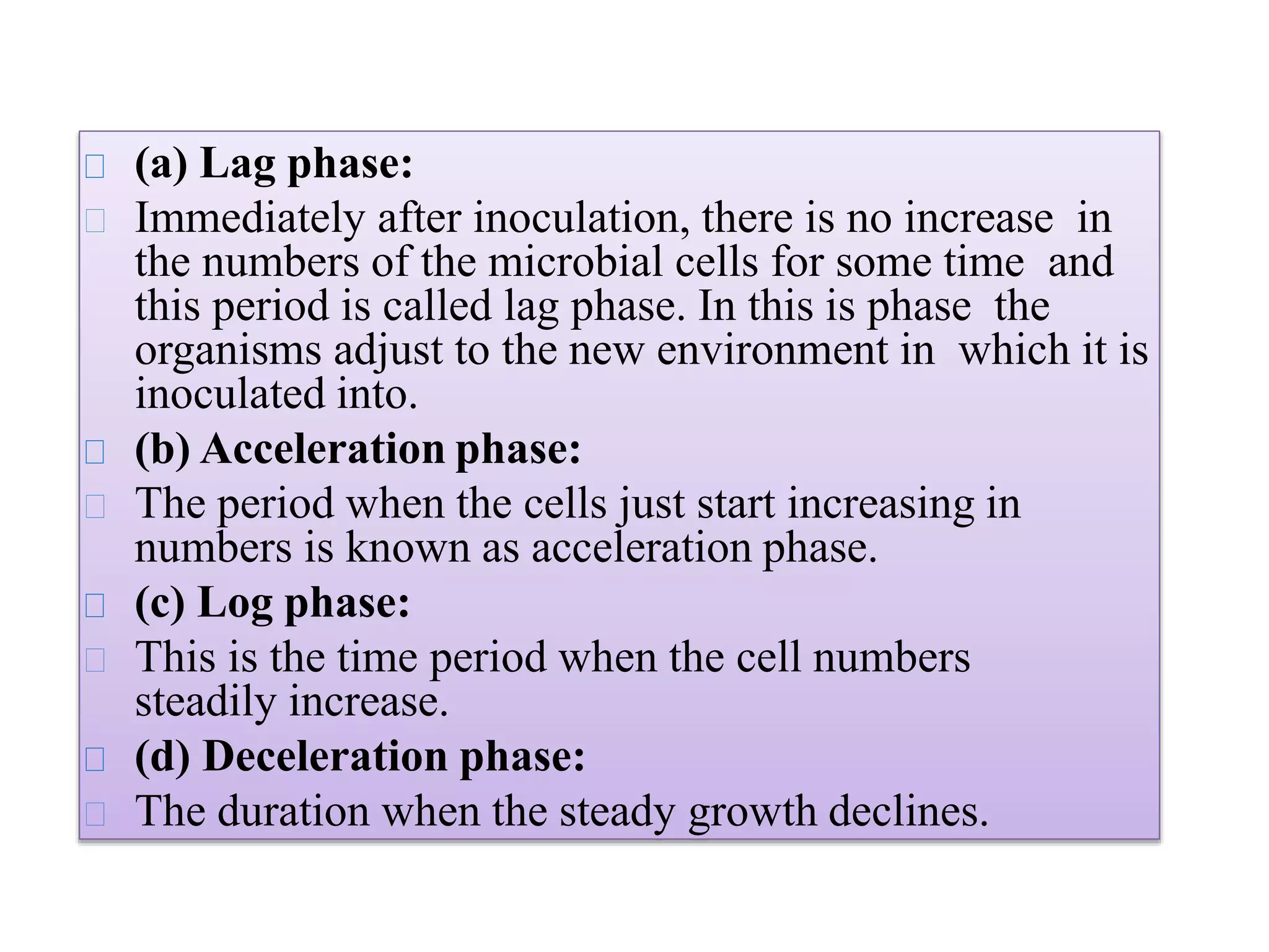 (a) Lag phase:
Immediately after inoculation, there is no increase in
the numbers of the microbial cells for some time and
this period is called lag phase. In this is phase the
organisms adjust to the new environment in which it is
inoculated into.
(b) Acceleration phase:
The period when the cells just start increasing in
numbers is known as acceleration phase.
(c) Log phase:
This is the time period when the cell numbers
steadily increase.
(d) Deceleration phase:
The duration when the steady growth declines.
 