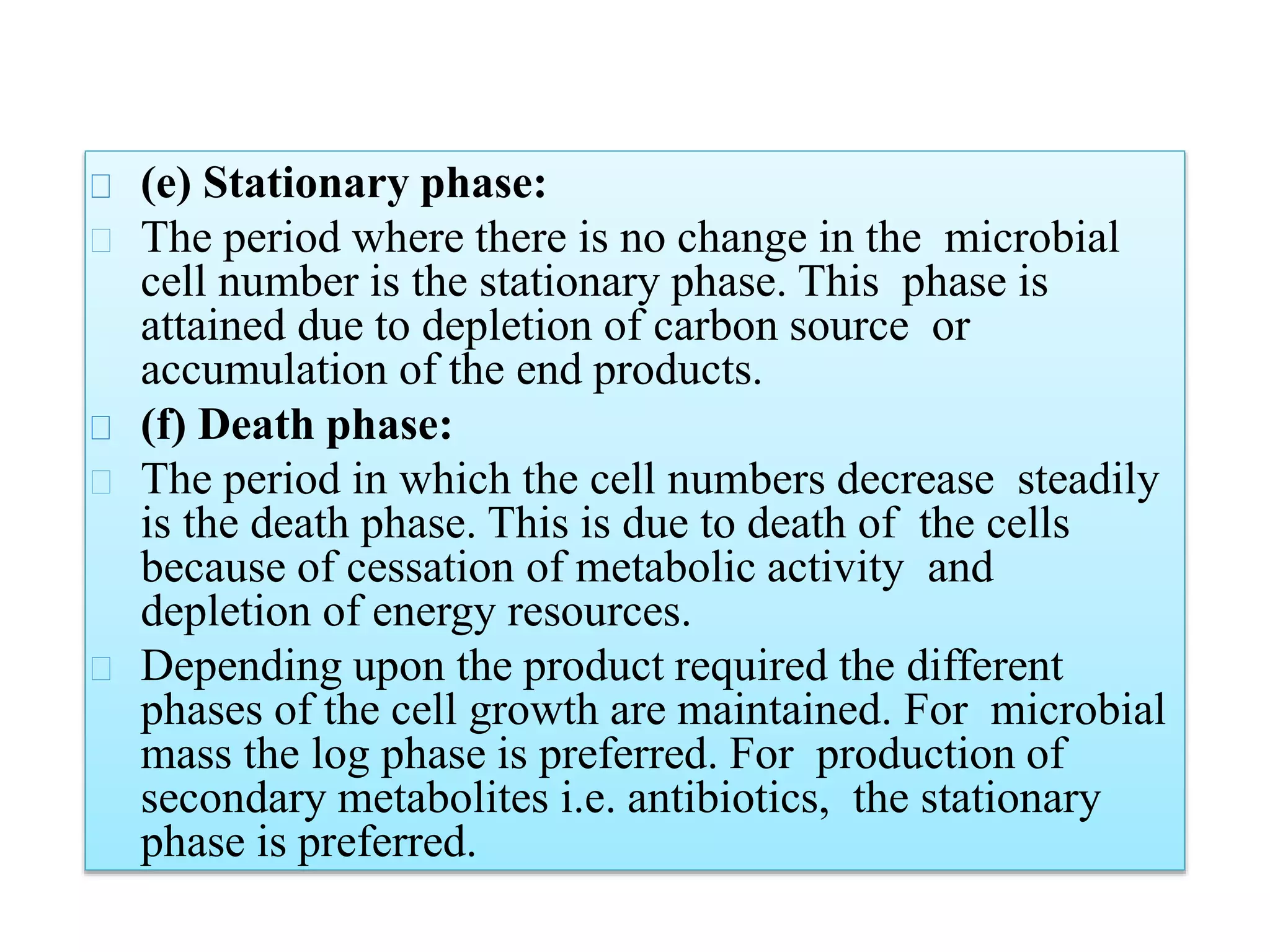 (e) Stationary phase:
The period where there is no change in the microbial
cell number is the stationary phase. This phase is
attained due to depletion of carbon source or
accumulation of the end products.
(f) Death phase:
The period in which the cell numbers decrease steadily
is the death phase. This is due to death of the cells
because of cessation of metabolic activity and
depletion of energy resources.
Depending upon the product required the different
phases of the cell growth are maintained. For microbial
mass the log phase is preferred. For production of
secondary metabolites i.e. antibiotics, the stationary
phase is preferred.
 