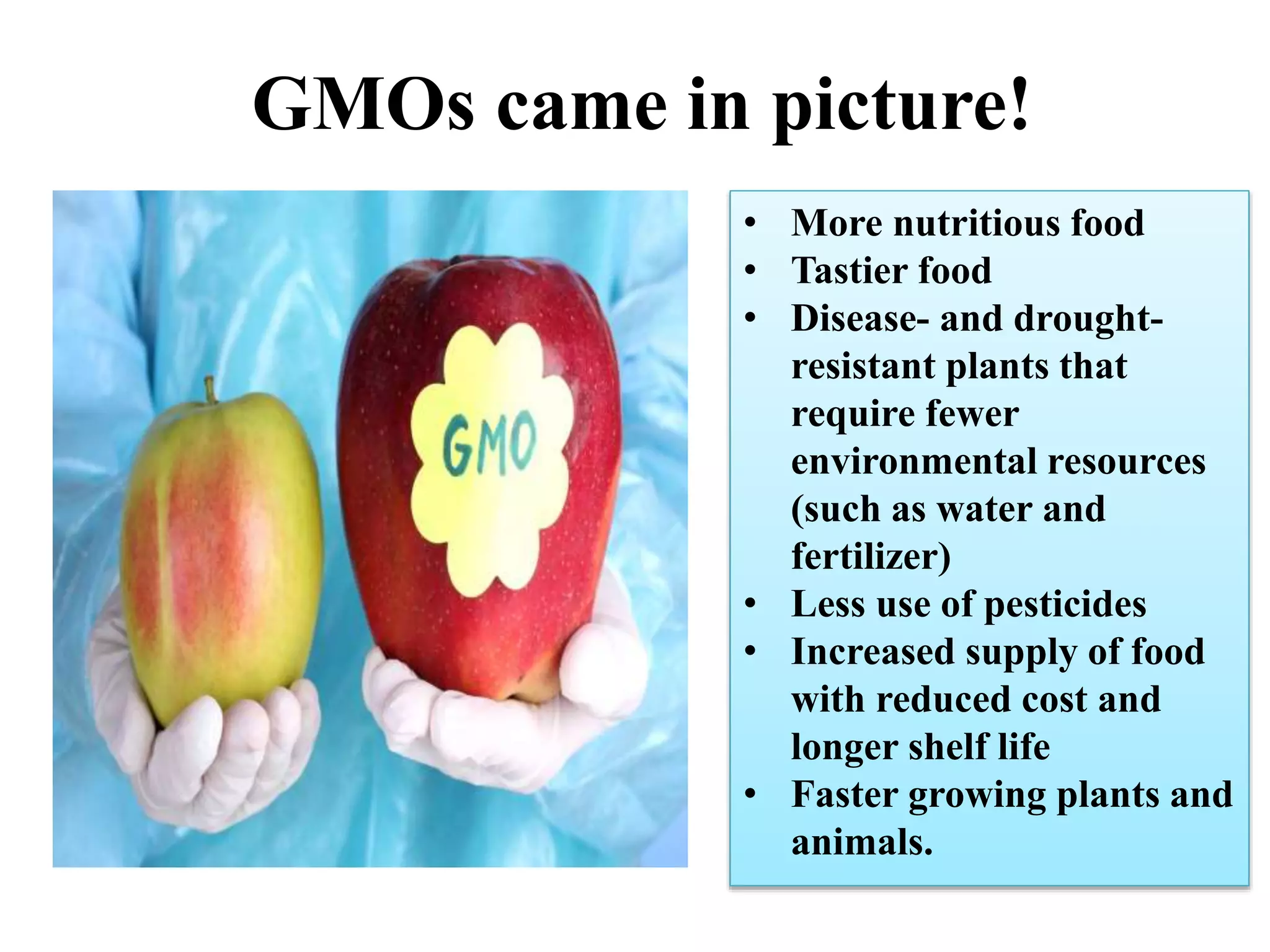 GMOs came in picture!
• More nutritious food
• Tastier food
• Disease- and drought-
resistant plants that
require fewer
environmental resources
(such as water and
fertilizer)
• Less use of pesticides
• Increased supply of food
with reduced cost and
longer shelf life
• Faster growing plants and
animals.
 
