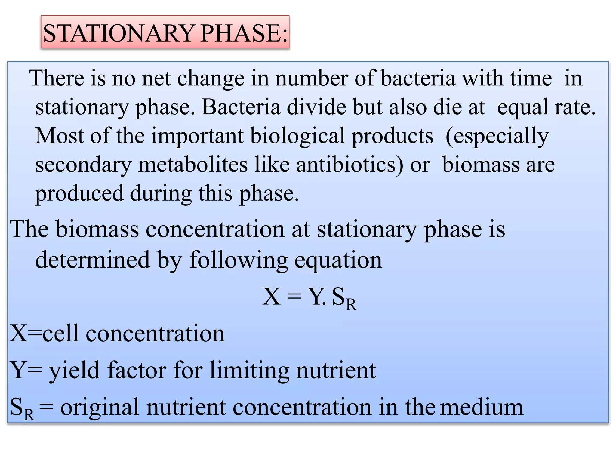 STATIONARYPHASE:
There is no net change in number of bacteria with time in
stationary phase. Bacteria divide but also die at equal rate.
Most of the important biological products (especially
secondary metabolites like antibiotics) or biomass are
produced during this phase.
The biomass concentration at stationary phase is
determined by following equation
X = Y. SR
X=cell concentration
Y= yield factor for limiting nutrient
SR = original nutrient concentration in themedium
 