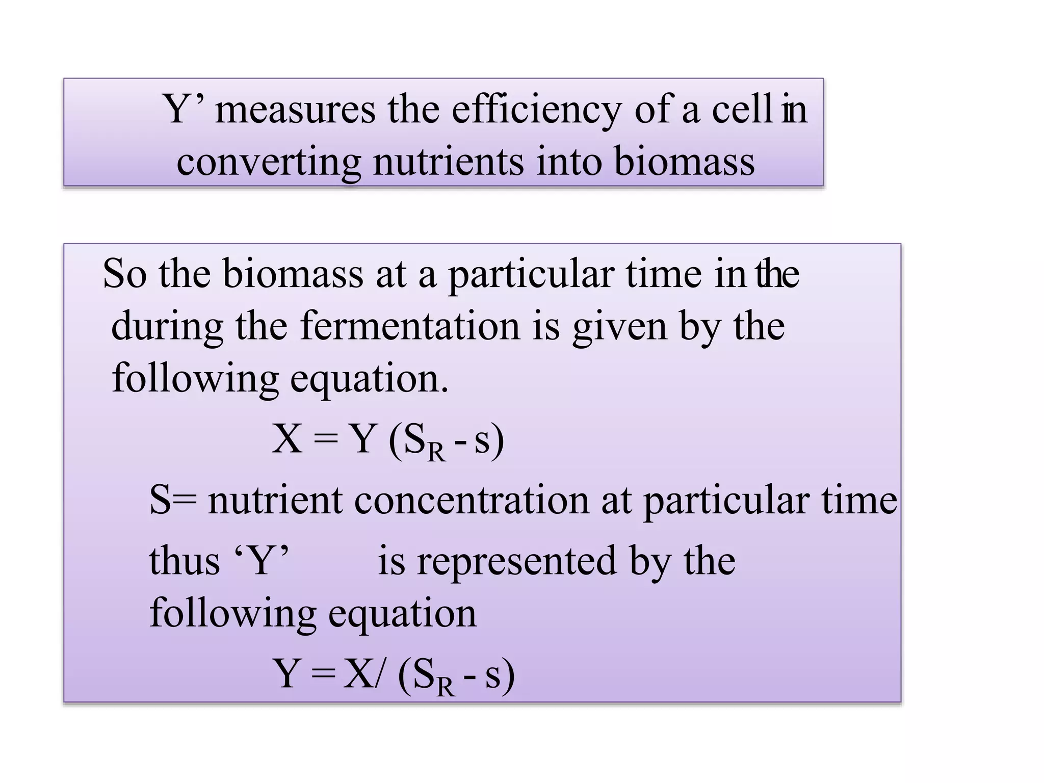 Y’ measures the efficiency of a cellin
converting nutrients into biomass
So the biomass at a particular time in the
during the fermentation is given by the
following equation.
X = Y (SR -s)
S= nutrient concentration at particular time
thus ‘Y’ is represented by the
following equation
Y = X/ (SR - s)
 