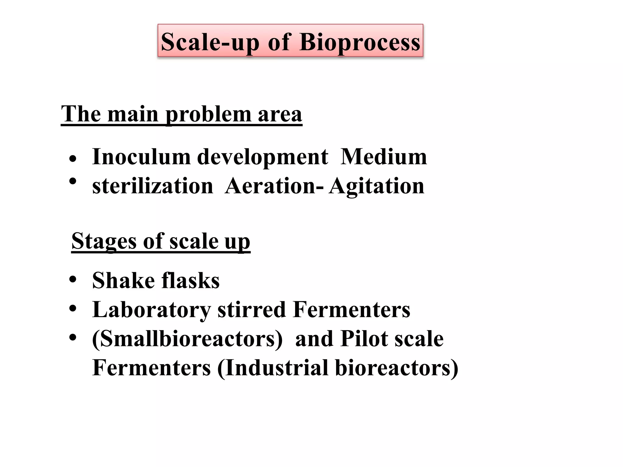 Scale-up of Bioprocess
The main problem area
•
•
Inoculum development Medium
sterilization Aeration- Agitation
Stages of scale up
•
•
•
Shake flasks
Laboratory stirred Fermenters
(Smallbioreactors) and Pilot scale
Fermenters (Industrial bioreactors)
 