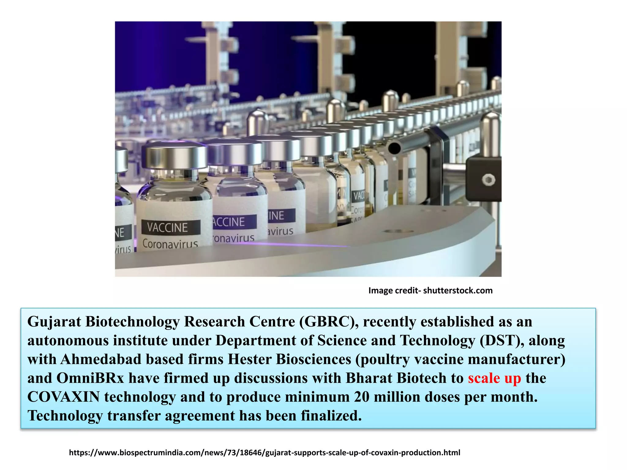 Gujarat Biotechnology Research Centre (GBRC), recently established as an
autonomous institute under Department of Science and Technology (DST), along
with Ahmedabad based firms Hester Biosciences (poultry vaccine manufacturer)
and OmniBRx have firmed up discussions with Bharat Biotech to scale up the
COVAXIN technology and to produce minimum 20 million doses per month.
Technology transfer agreement has been finalized.
https://www.biospectrumindia.com/news/73/18646/gujarat-supports-scale-up-of-covaxin-production.html
Image credit- shutterstock.com
 