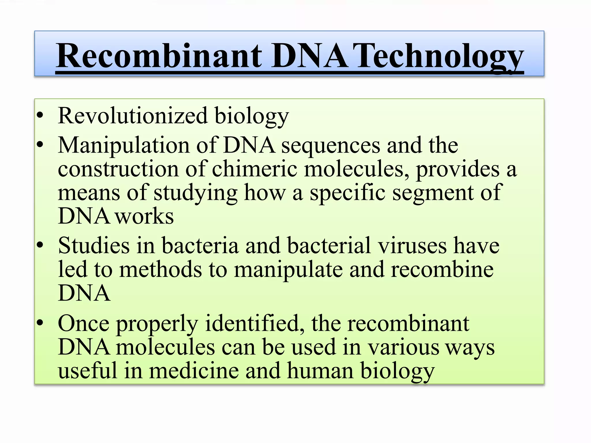 Recombinant DNATechnology
• Revolutionized biology
• Manipulation of DNA sequences and the
construction of chimeric molecules, provides a
means of studying how a specific segment of
DNAworks
• Studies in bacteria and bacterial viruses have
led to methods to manipulate and recombine
DNA
• Once properly identified, the recombinant
DNA molecules can be used in various ways
useful in medicine and human biology
 