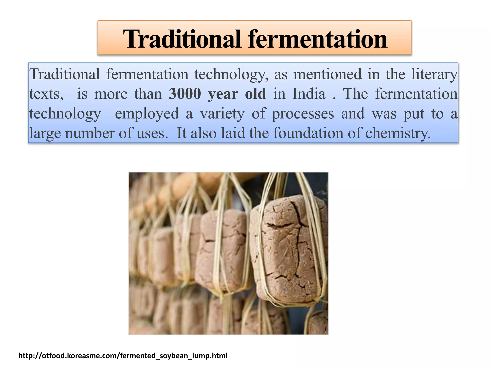 Traditional fermentation
Traditional fermentation technology, as mentioned in the literary
texts, is more than 3000 year old in India . The fermentation
technology employed a variety of processes and was put to a
large number of uses. It also laid the foundation of chemistry.
http://otfood.koreasme.com/fermented_soybean_lump.html
 