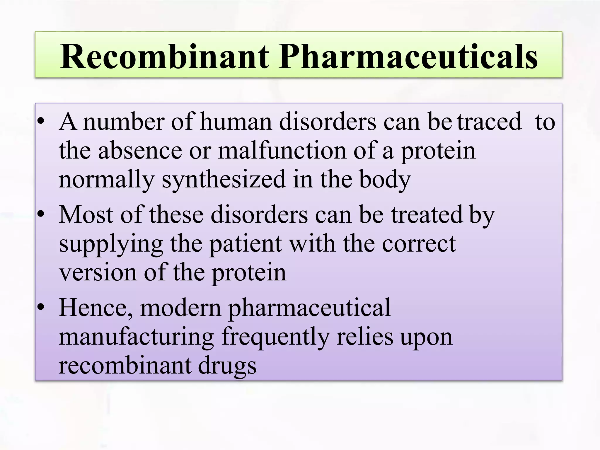 Recombinant Pharmaceuticals
• A number of human disorders can betraced to
the absence or malfunction of a protein
normally synthesized in the body
• Most of these disorders can be treated by
supplying the patient with the correct
version of the protein
• Hence, modern pharmaceutical
manufacturing frequently relies upon
recombinant drugs
 