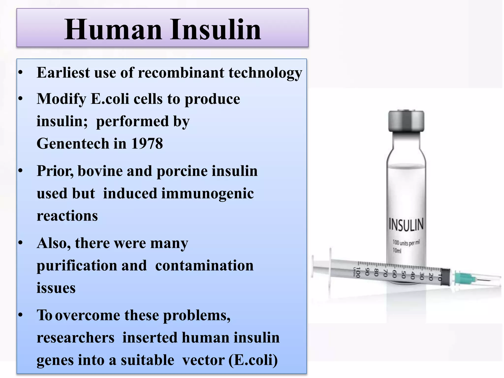Human Insulin
• Earliest use of recombinant technology
• Modify E.coli cells to produce
insulin; performed by
Genentech in 1978
• Prior, bovine and porcine insulin
used but induced immunogenic
reactions
• Also, there were many
purification and contamination
issues
• Toovercome these problems,
researchers inserted human insulin
genes into a suitable vector (E.coli)
 