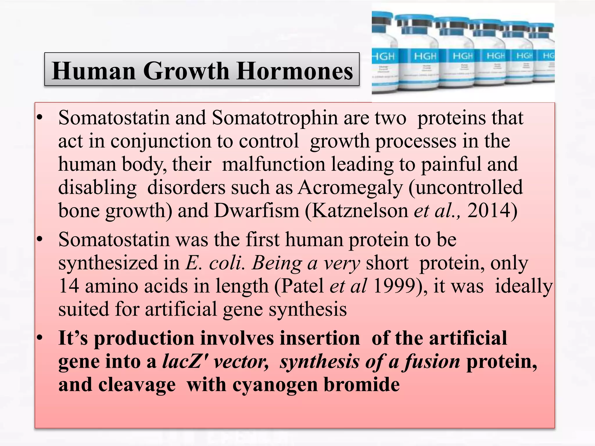 Human Growth Hormones
• Somatostatin and Somatotrophin are two proteins that
act in conjunction to control growth processes in the
human body, their malfunction leading to painful and
disabling disorders such as Acromegaly (uncontrolled
bone growth) and Dwarfism (Katznelson et al., 2014)
• Somatostatin was the first human protein to be
synthesized in E. coli. Being a very short protein, only
14 amino acids in length (Patel et al 1999), it was ideally
suited for artificial gene synthesis
• It’s production involves insertion of the artificial
gene into a lacZ′ vector, synthesis of a fusion protein,
and cleavage with cyanogen bromide
 