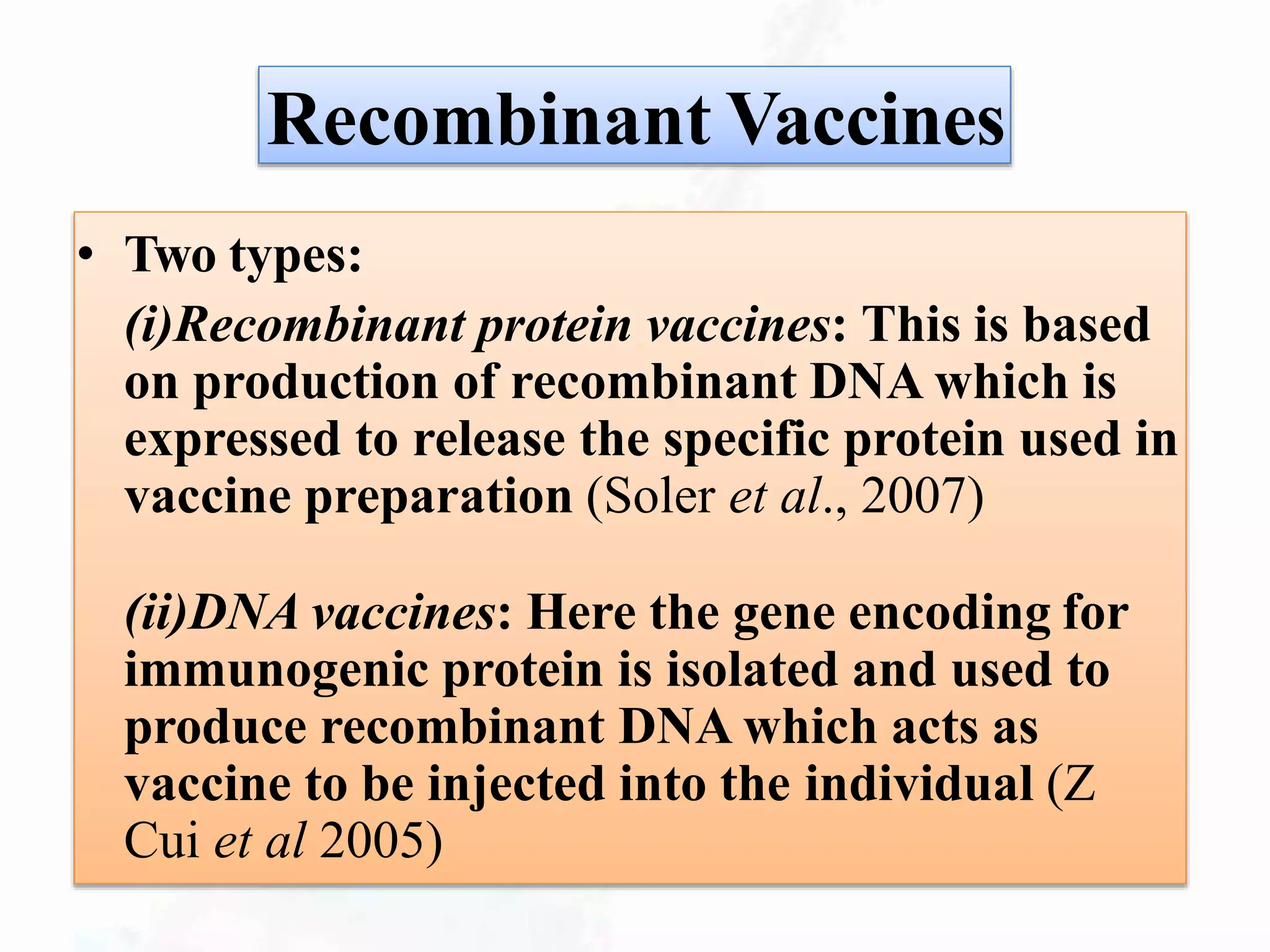 Recombinant Vaccines
• Two types:
(i)Recombinant protein vaccines: This is based
on production of recombinant DNA which is
expressed to release the specific protein used in
vaccine preparation (Soler et al., 2007)
(ii)DNA vaccines: Here the gene encoding for
immunogenic protein is isolated and used to
produce recombinant DNA which acts as
vaccine to be injected into the individual (Z
Cui et al 2005)
 