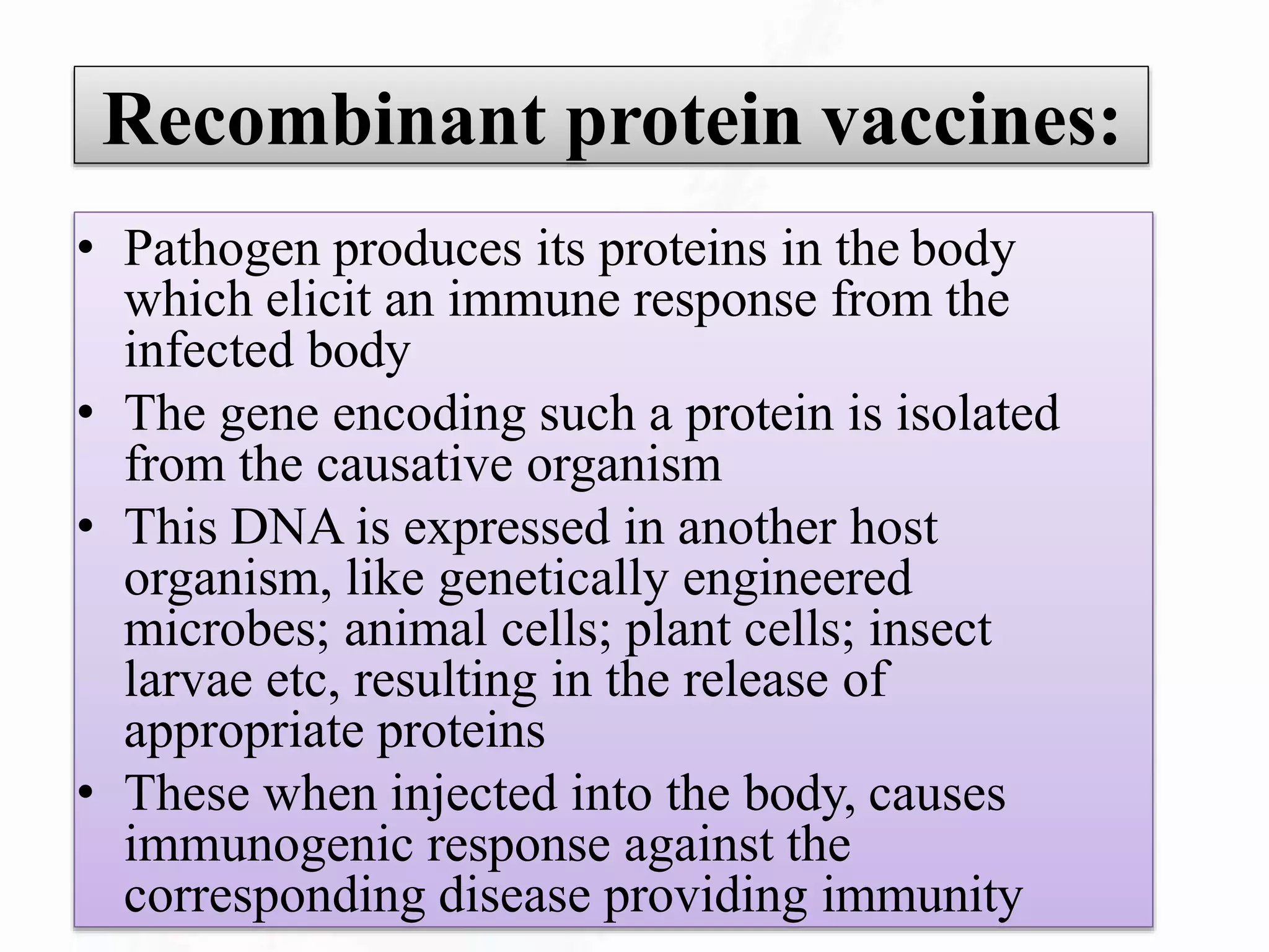 Recombinant protein vaccines:
• Pathogen produces its proteins in the body
which elicit an immune response from the
infected body
• The gene encoding such a protein is isolated
from the causative organism
• This DNA is expressed in another host
organism, like genetically engineered
microbes; animal cells; plant cells; insect
larvae etc, resulting in the release of
appropriate proteins
• These when injected into the body, causes
immunogenic response against the
corresponding disease providing immunity
 