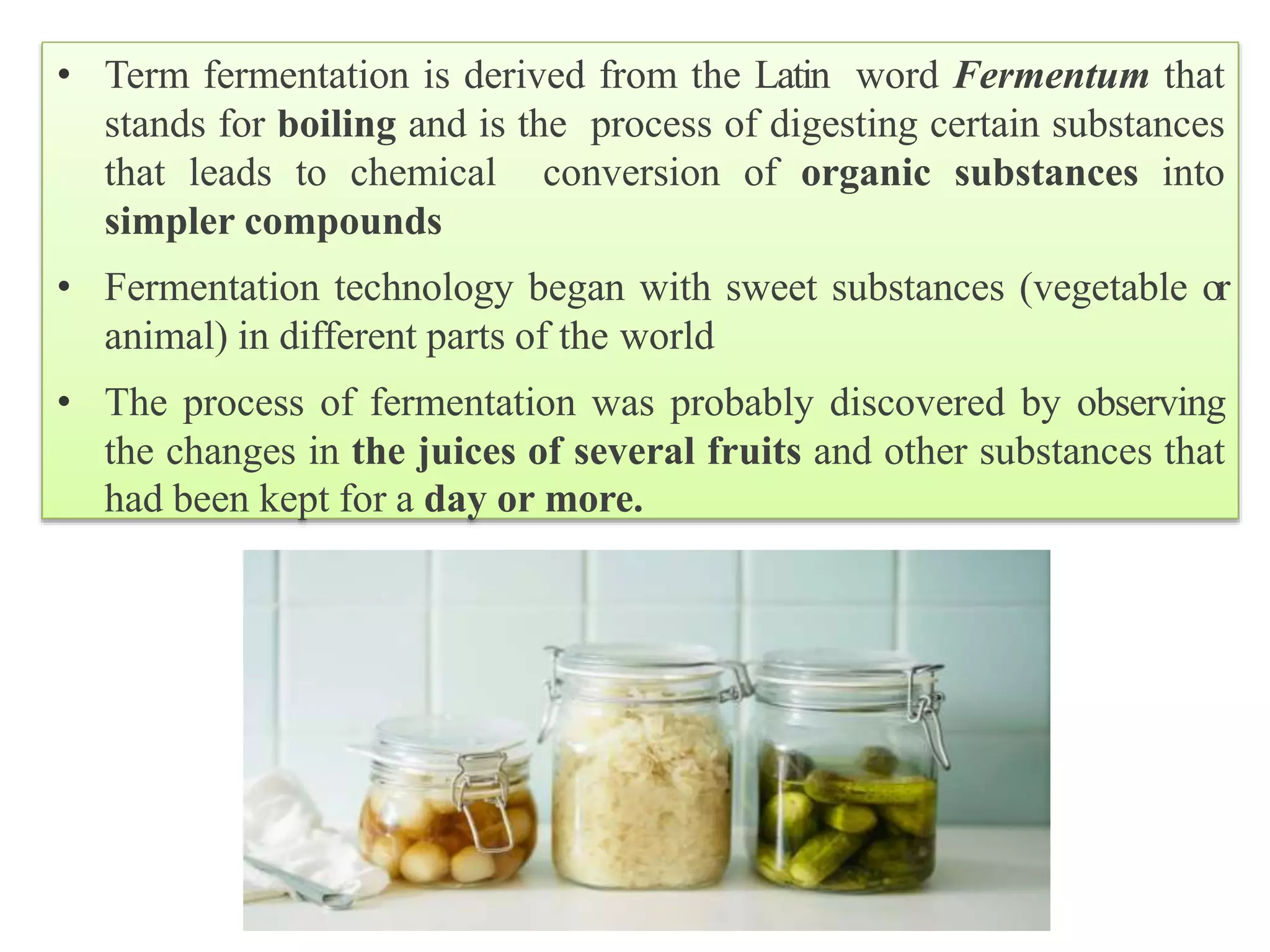 • Term fermentation is derived from the Latin word Fermentum that
stands for boiling and is the process of digesting certain substances
that leads to chemical conversion of organic substances into
simpler compounds
• Fermentation technology began with sweet substances (vegetable or
animal) in different parts of the world
• The process of fermentation was probably discovered by observing
the changes in the juices of several fruits and other substances that
had been kept for a day or more.
 