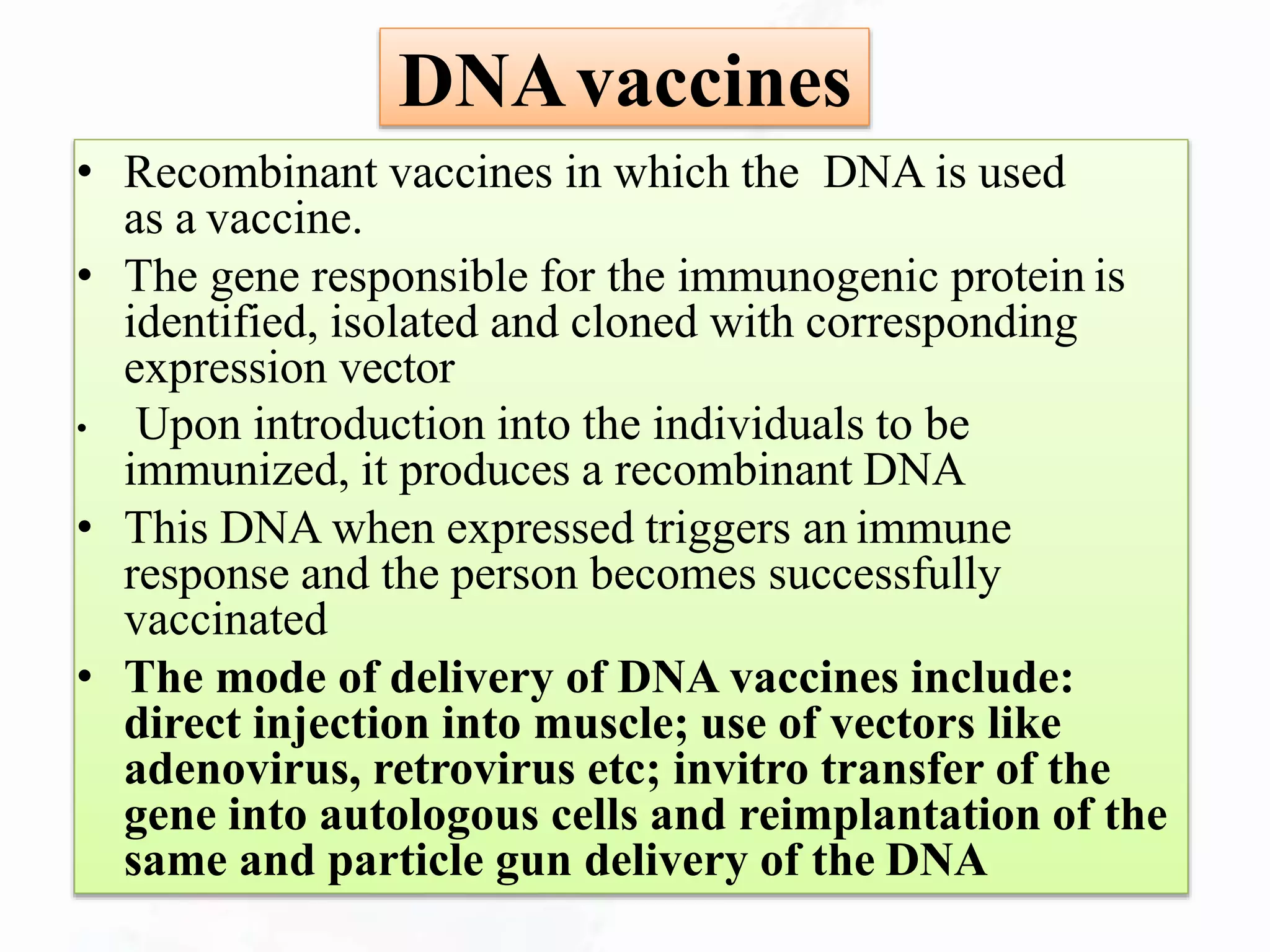 DNAvaccines
• Recombinant vaccines in which the DNA is used
as a vaccine.
• The gene responsible for the immunogenic protein is
identified, isolated and cloned with corresponding
expression vector
• Upon introduction into the individuals to be
immunized, it produces a recombinant DNA
• This DNA when expressed triggers an immune
response and the person becomes successfully
vaccinated
• The mode of delivery of DNA vaccines include:
direct injection into muscle; use of vectors like
adenovirus, retrovirus etc; invitro transfer of the
gene into autologous cells and reimplantation of the
same and particle gun delivery of the DNA
 