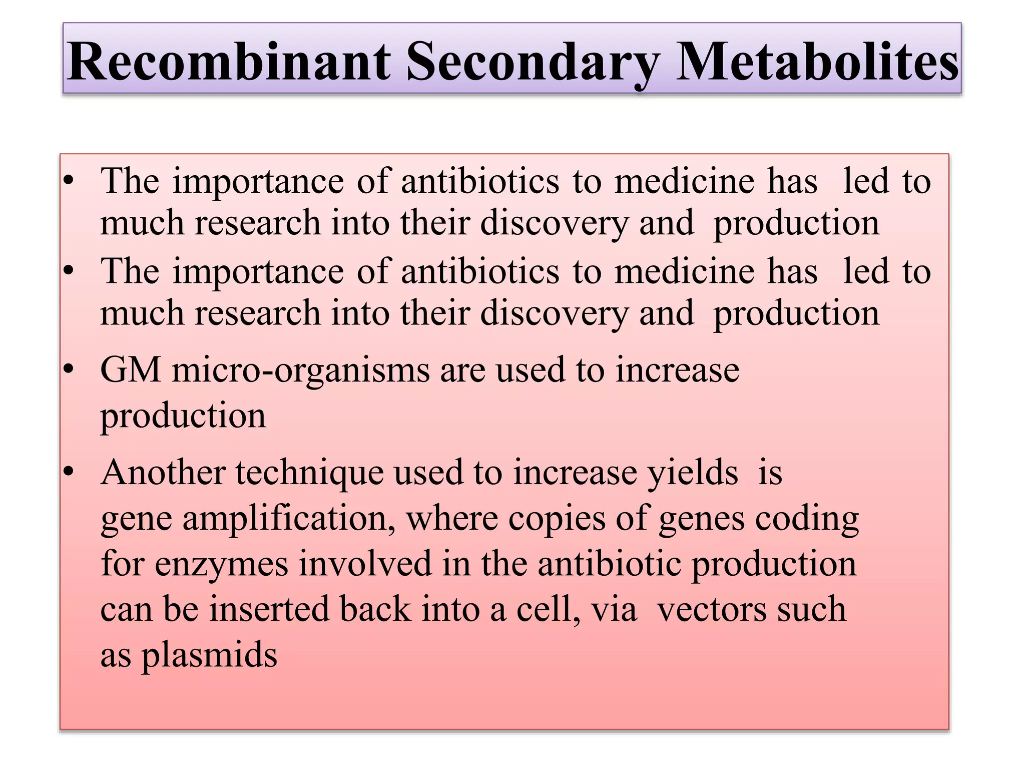 Recombinant Secondary Metabolites
• The importance of antibiotics to medicine has led to
much research into their discovery and production
• The importance of antibiotics to medicine has led to
much research into their discovery and production
• GM micro-organisms are used to increase
production
• Another technique used to increase yields is
gene amplification, where copies of genes coding
for enzymes involved in the antibiotic production
can be inserted back into a cell, via vectors such
as plasmids
 