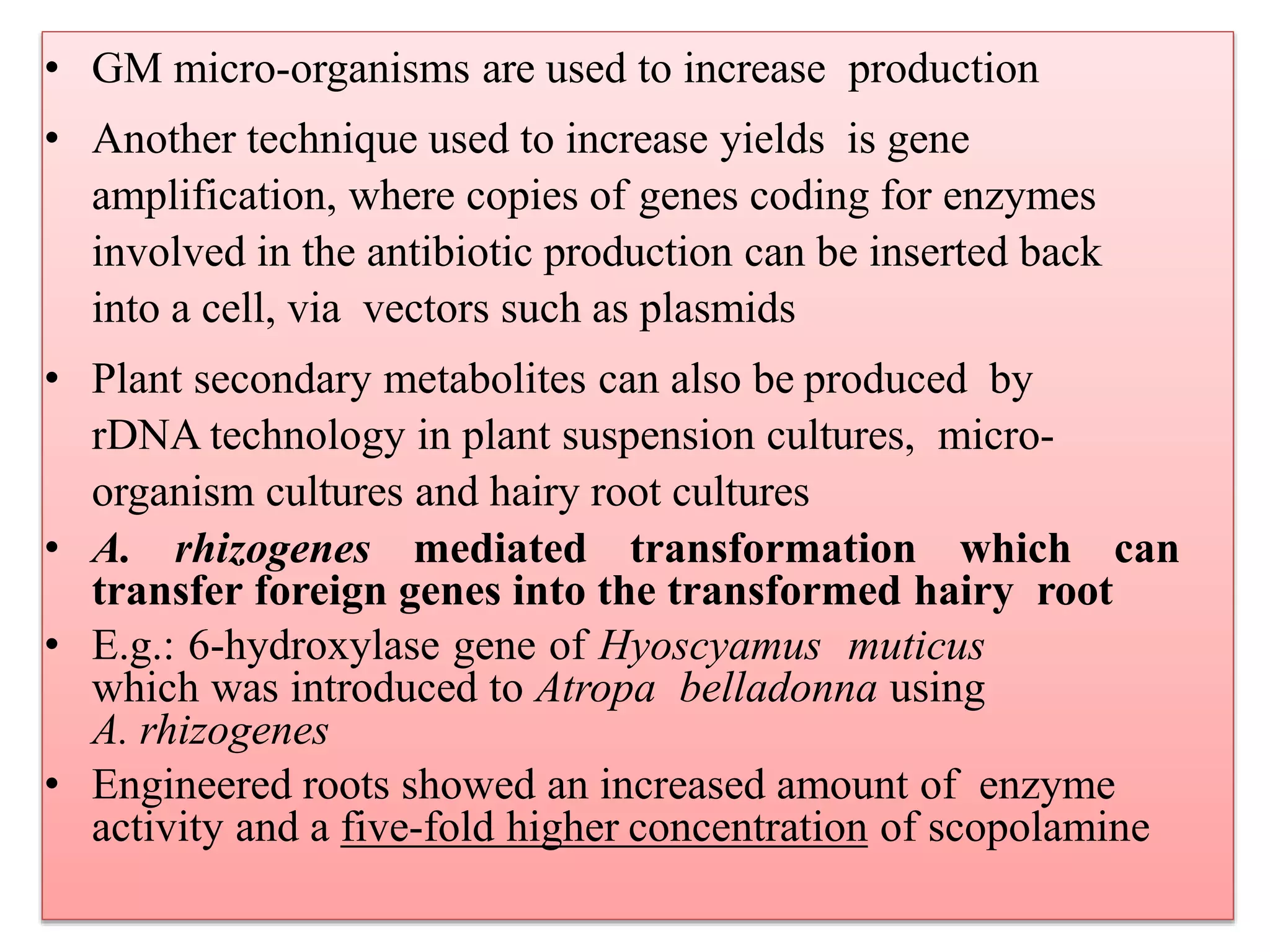 • GM micro-organisms are used to increase production
• Another technique used to increase yields is gene
amplification, where copies of genes coding for enzymes
involved in the antibiotic production can be inserted back
into a cell, via vectors such as plasmids
• Plant secondary metabolites can also be produced by
rDNA technology in plant suspension cultures, micro-
organism cultures and hairy root cultures
• A. rhizogenes mediated transformation which can
transfer foreign genes into the transformed hairy root
• E.g.: 6-hydroxylase gene of Hyoscyamus muticus
which was introduced to Atropa belladonna using
A. rhizogenes
• Engineered roots showed an increased amount of enzyme
activity and a five-fold higher concentration of scopolamine
 