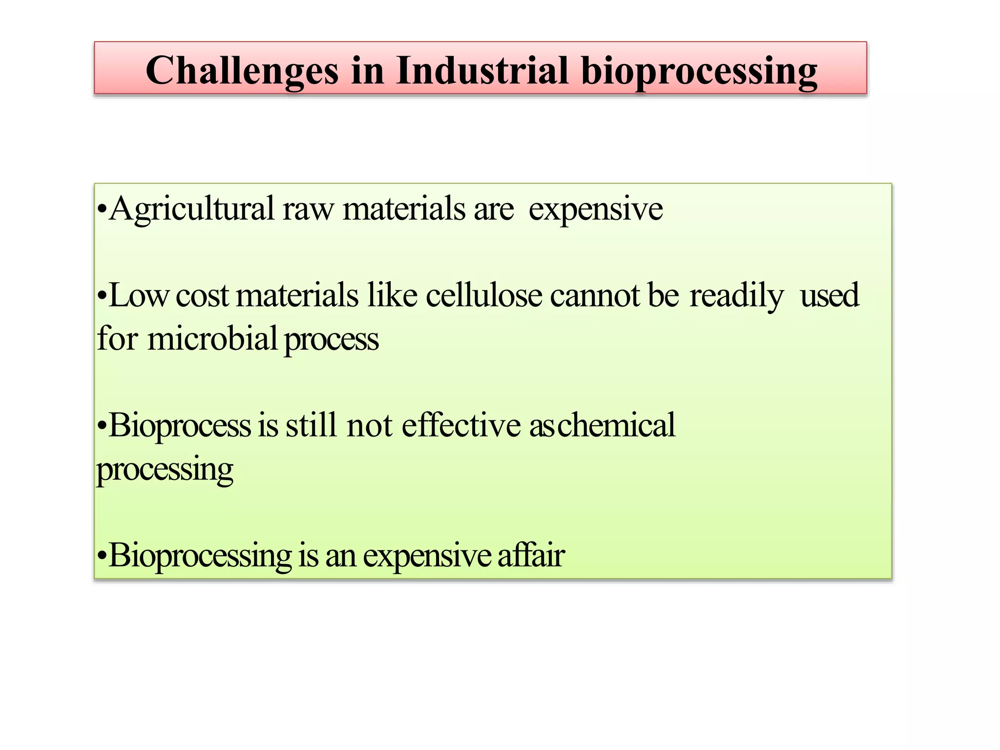 Challenges in Industrial bioprocessing
•Agricultural raw materials are expensive
•Lowcost materials like cellulose cannot be readily used
for microbialprocess
•Bioprocessis still not effective aschemical
processing
•Bioprocessingisanexpensiveaffair
 