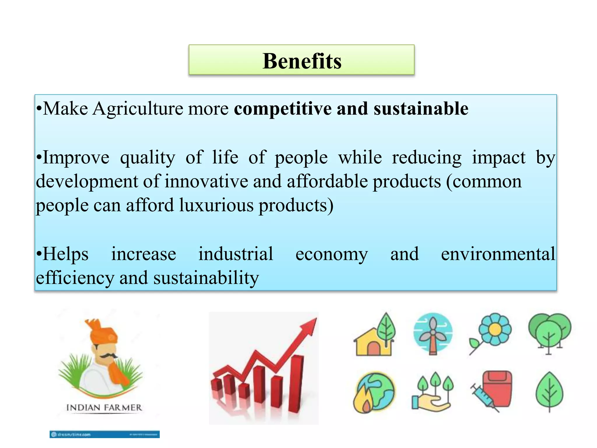 •Make Agriculture more competitive and sustainable
•Improve quality of life of people while reducing impact by
development of innovative and affordable products (common
people can afford luxurious products)
•Helps increase industrial economy and environmental
efficiency and sustainability
Benefits
 