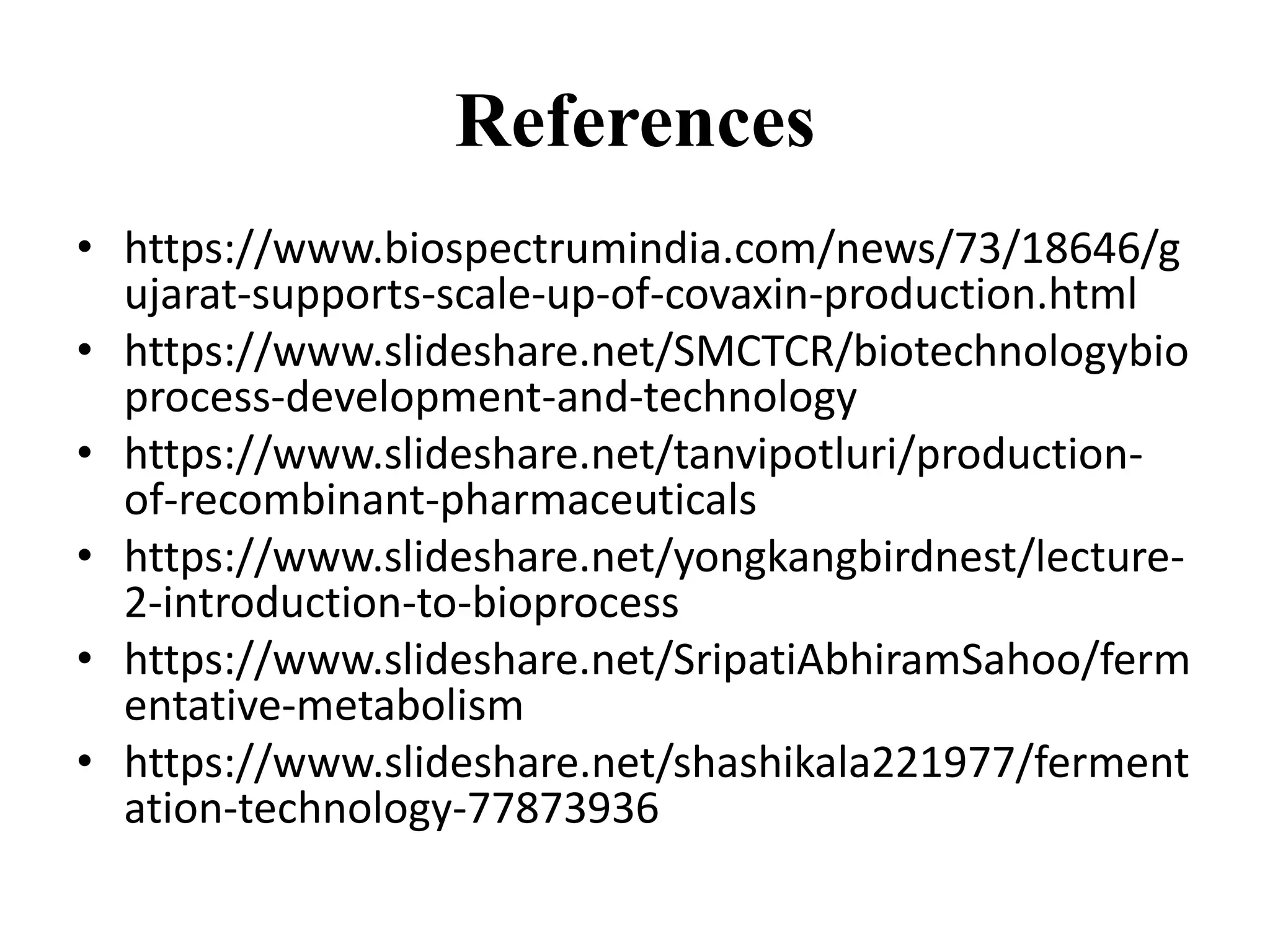 References
• https://www.biospectrumindia.com/news/73/18646/g
ujarat-supports-scale-up-of-covaxin-production.html
• https://www.slideshare.net/SMCTCR/biotechnologybio
process-development-and-technology
• https://www.slideshare.net/tanvipotluri/production-
of-recombinant-pharmaceuticals
• https://www.slideshare.net/yongkangbirdnest/lecture-
2-introduction-to-bioprocess
• https://www.slideshare.net/SripatiAbhiramSahoo/ferm
entative-metabolism
• https://www.slideshare.net/shashikala221977/ferment
ation-technology-77873936
 