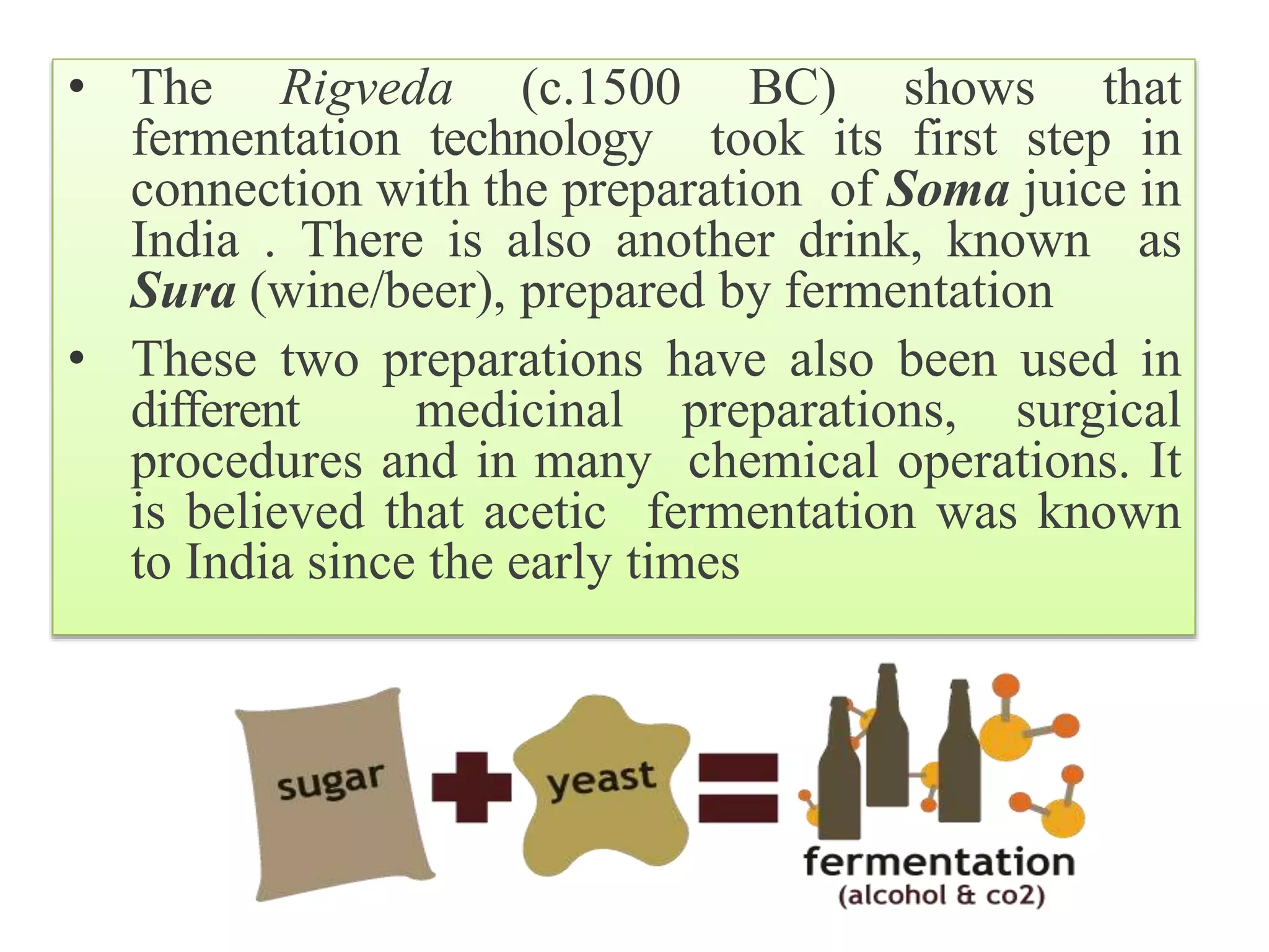 • The Rigveda (c.1500 BC) shows that
fermentation technology took its first step in
connection with the preparation of Soma juice in
India . There is also another drink, known as
Sura (wine/beer), prepared by fermentation
• These two preparations have also been used in
different medicinal preparations, surgical
procedures and in many chemical operations. It
is believed that acetic fermentation was known
to India since the early times
 