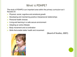 WHAT IS PDHPE?
The study of PDHPE is an important area within the primary curriculum as it
focuses on:
 Physical, social, cognitive and emotional growth
 Developing and maintaining positive interpersonal relationships
 Personal health choices
 Living and learning in a safe secure environment
 Adopting an active lifestyle
 Body movement and co-ordination
 Skills that enable better health and movement
(Board of Studies, 2007).
 